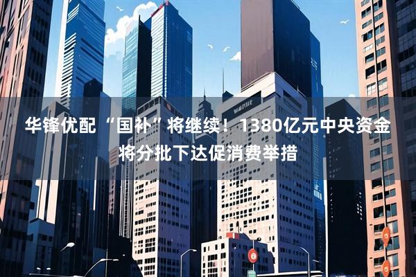 华锋优配 “国补”将继续！1380亿元中央资金将分批下达促消费举措