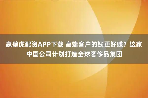 赢壁虎配资APP下载 高端客户的钱更好赚？这家中国公司计划打造全球奢侈品集团