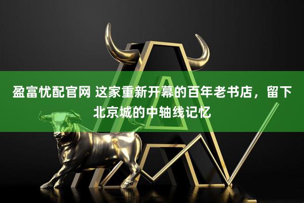 盈富忧配官网 这家重新开幕的百年老书店，留下北京城的中轴线记忆