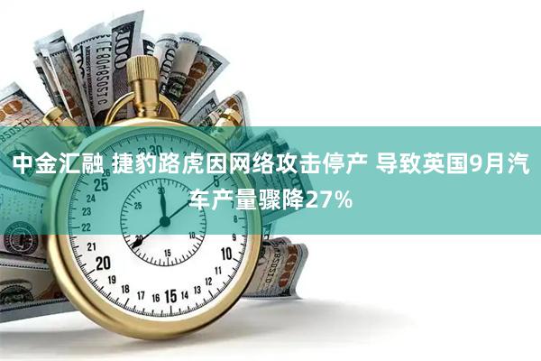 中金汇融 捷豹路虎因网络攻击停产 导致英国9月汽车产量骤降27%