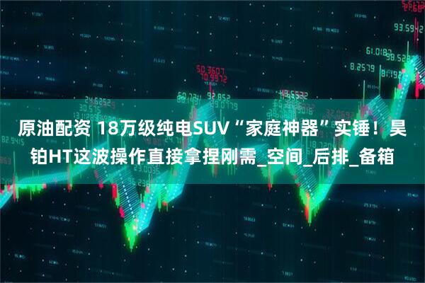 原油配资 18万级纯电SUV“家庭神器”实锤！昊铂HT这波操作直接拿捏刚需_空间_后排_备箱