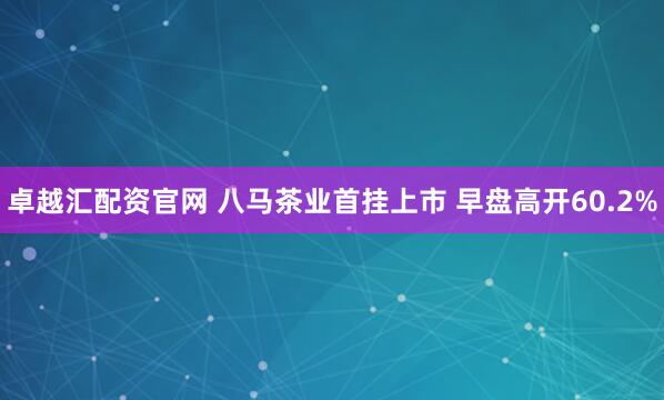 卓越汇配资官网 八马茶业首挂上市 早盘高开60.2%