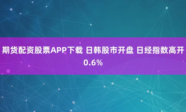 期货配资股票APP下载 日韩股市开盘 日经指数高开0.6%