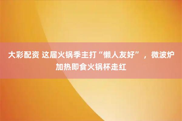 大彩配资 这届火锅季主打“懒人友好” ，微波炉加热即食火锅杯走红