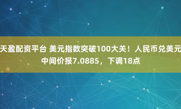 天盈配资平台 美元指数突破100大关！人民币兑美元中间价报7.0885，下调18点