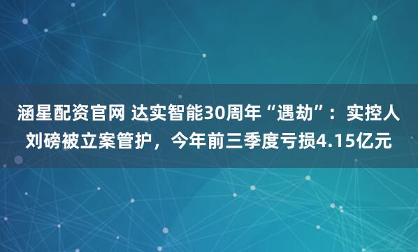 涵星配资官网 达实智能30周年“遇劫”：实控人刘磅被立案管护，今年前三季度亏损4.15亿元