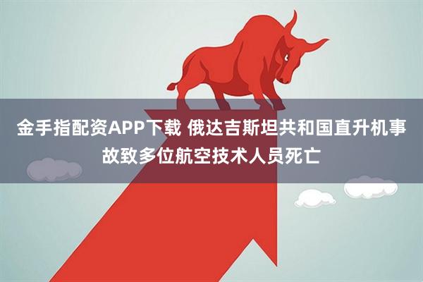 金手指配资APP下载 俄达吉斯坦共和国直升机事故致多位航空技术人员死亡