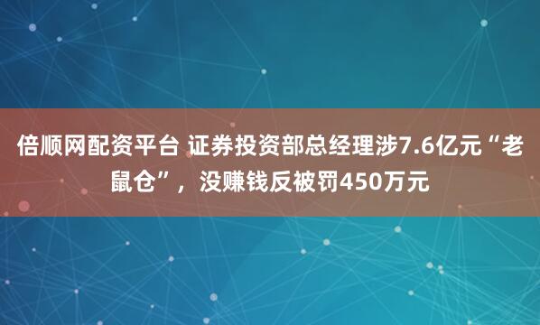 倍顺网配资平台 证券投资部总经理涉7.6亿元“老鼠仓”，没赚钱反被罚450万元