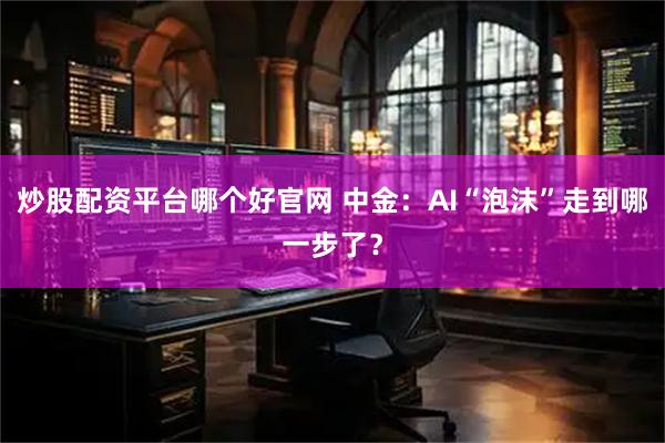 炒股配资平台哪个好官网 中金：AI“泡沫”走到哪一步了？