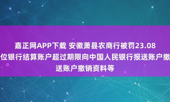 嘉正网APP下载 安徽萧县农商行被罚23.08万元：单位银行结算账户超过期限向中国人民银行报送账户撤销资料等