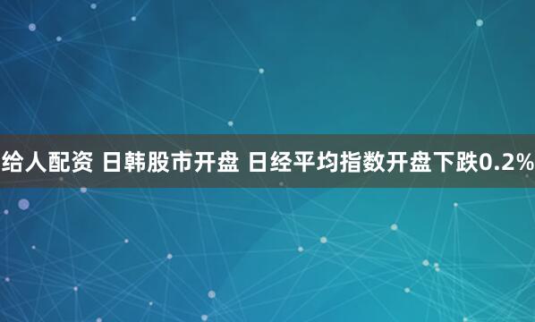 给人配资 日韩股市开盘 日经平均指数开盘下跌0.2%