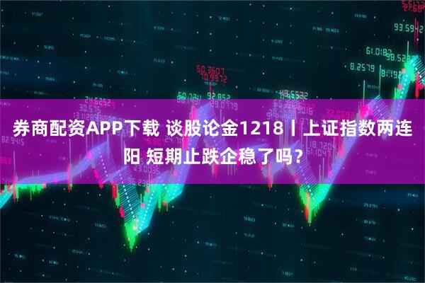 券商配资APP下载 谈股论金1218丨上证指数两连阳 短期止跌企稳了吗？