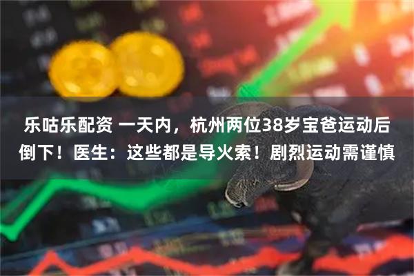 乐咕乐配资 一天内，杭州两位38岁宝爸运动后倒下！医生：这些都是导火索！剧烈运动需谨慎