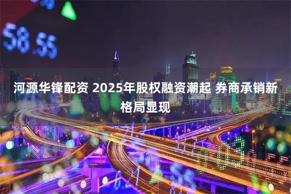 河源华锋配资 2025年股权融资潮起 券商承销新格局显现