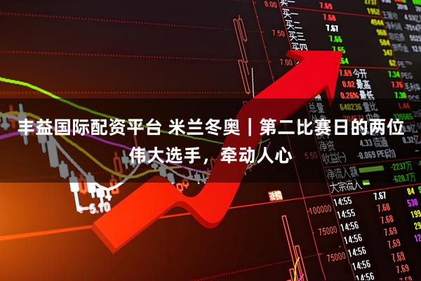 丰益国际配资平台 米兰冬奥｜第二比赛日的两位伟大选手，牵动人心