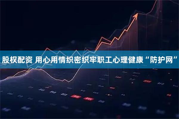 股权配资 用心用情织密织牢职工心理健康“防护网”