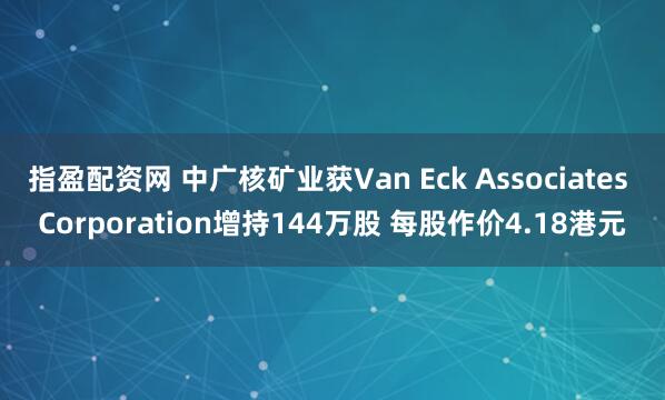 指盈配资网 中广核矿业获Van Eck Associates Corporation增持144万股 每股作价4.18港元