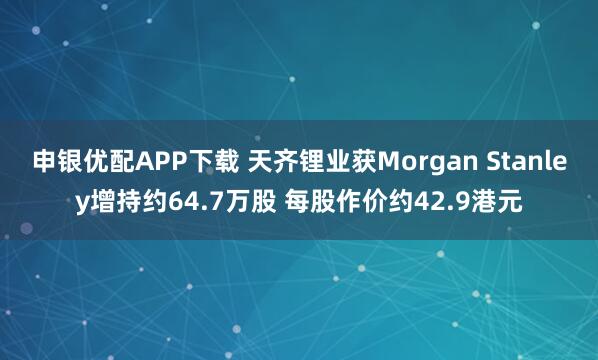 申银优配APP下载 天齐锂业获Morgan Stanley增持约64.7万股 每股作价约42.9港元