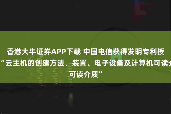 香港大牛证券APP下载 中国电信获得发明专利授权：“云主机的创建方法、装置、电子设备及计算机可读介质”