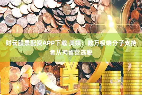 财云股票配资APP下载 美媒：数万极端分子支持者从拘留营逃脱