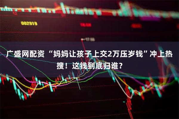 广盛网配资 “妈妈让孩子上交2万压岁钱”冲上热搜！这钱到底归谁？