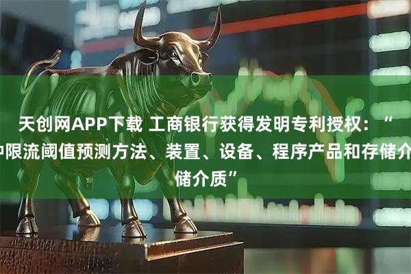 天创网APP下载 工商银行获得发明专利授权：“一种限流阈值预测方法、装置、设备、程序产品和存储介质”