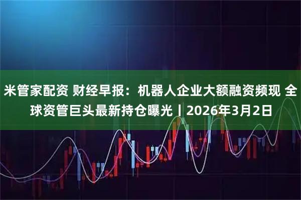 米管家配资 财经早报：机器人企业大额融资频现 全球资管巨头最新持仓曝光丨2026年3月2日