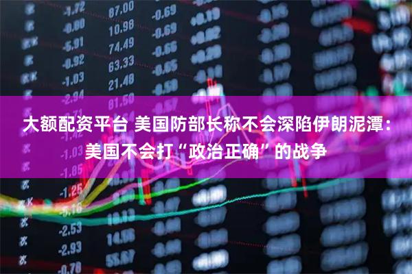 大额配资平台 美国防部长称不会深陷伊朗泥潭：美国不会打“政治正确”的战争