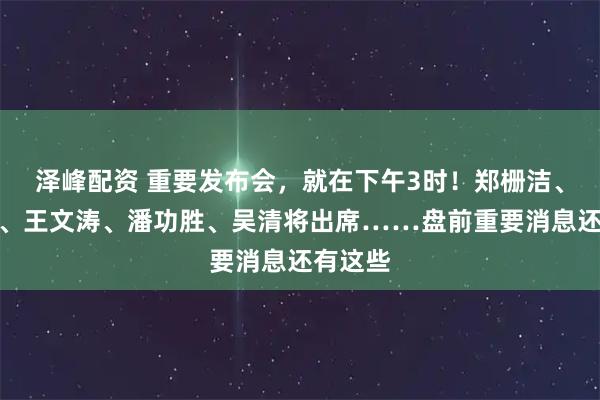 泽峰配资 重要发布会，就在下午3时！郑栅洁、蓝佛安、王文涛、潘功胜、吴清将出席……盘前重要消息还有这些