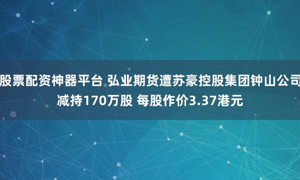 股票配资神器平台 弘业期货遭苏豪控股集团钟山公司减持170万股 每股作价3.37港元