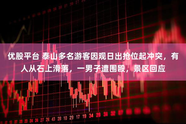 优股平台 泰山多名游客因观日出抢位起冲突，有人从石上滑落，一男子遭围殴，景区回应